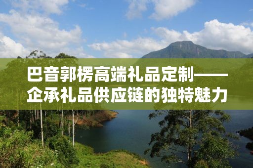 巴音郭楞高端礼品定制——企承礼品供应链的独特魅力