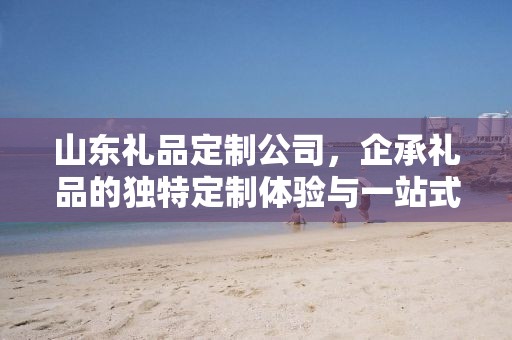 山东礼品定制公司，企承礼品的独特定制体验与一站式供应链服务