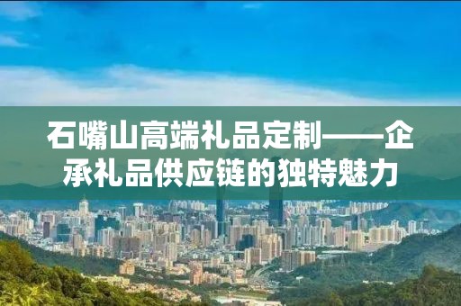 石嘴山高端礼品定制——企承礼品供应链的独特魅力