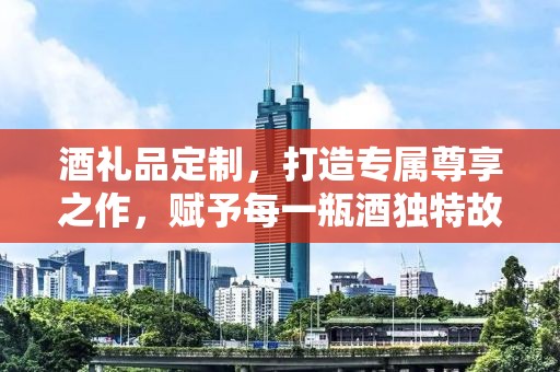 酒礼品定制，打造专属尊享之作，赋予每一瓶酒独特故事与情感价值