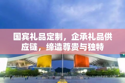 国宾礼品定制，企承礼品供应链，缔造尊贵与独特